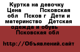 Куртка на девочку › Цена ­ 700 - Псковская обл., Псков г. Дети и материнство » Детская одежда и обувь   . Псковская обл.